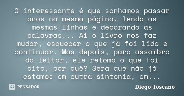 O interessante é que sonhamos passar anos na mesma página, lendo as mesmas linhas e decorando as palavras... Ai o livro nos faz mudar, esquecer o que já foi lid... Frase de Diego Toscano.