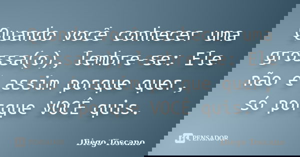Quando você conhecer uma grossa(o), lembre-se: Ele não é assim porque quer, só porque VOCÊ quis.... Frase de Diego Toscano.