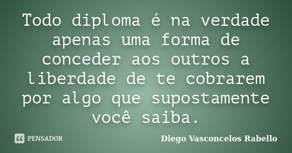 Todo diploma é na verdade apenas uma forma de conceder aos outros a liberdade de te cobrarem por algo que supostamente você saiba.... Frase de Diego Vasconcelos Rabello.