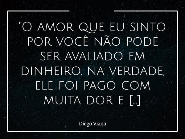 "O amor que eu sinto por você não pode ser avaliado em dinheiro, na verdade, ele foi pago com muita dor e sofrimento, eu paguei a sua felicidade com a min... Frase de Diego Viana.