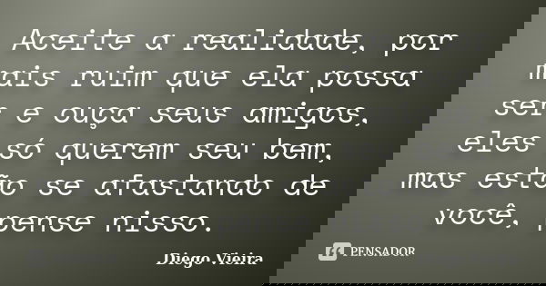 Aceite a realidade, por mais ruim que ela possa ser e ouça seus amigos, eles só querem seu bem, mas estão se afastando de você, pense nisso.... Frase de Diego Vieira.