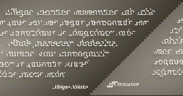 Chega certos momentos do dia em que eu me pego pensando em ti e continuo a imaginar nós dois. Pode parecer bobeira, mas eu nunca vou conseguir esquecer o quanto... Frase de Diego Vieira.