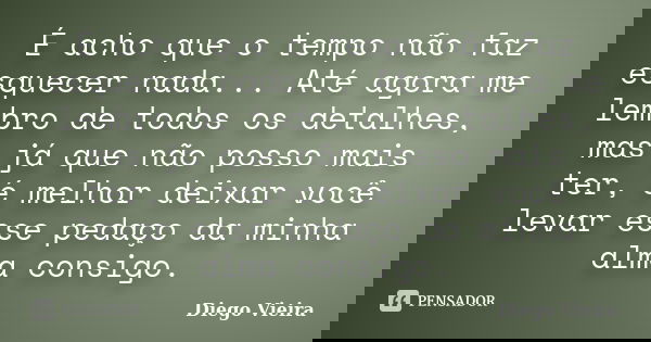 É acho que o tempo não faz esquecer nada... Até agora me lembro de todos os detalhes, mas já que não posso mais ter, é melhor deixar você levar esse pedaço da m... Frase de Diego Vieira.