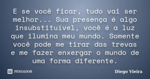 E se você ficar, tudo vai ser melhor... Sua presença é algo insubstituível, você é a luz que ilumina meu mundo. Somente você pode me tirar das trevas e me fazer... Frase de Diego Vieira.