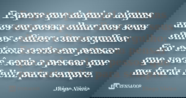 Espero que daqui a alguns anos eu possa olhar nos seus olhos e dizer com orgulho: Eu estava certo em pensar que você seria a pessoa que me faria feliz para semp... Frase de Diego Vieira.