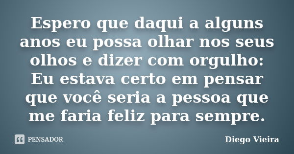 Espero que daqui a alguns anos eu possa olhar nos seus olhos e dizer com orgulho: Eu estava certo em pensar que você seria a pessoa que me faria feliz para semp... Frase de Diego Vieira.