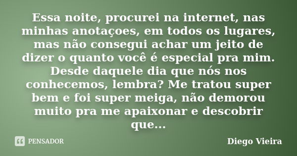 Essa noite, procurei na internet, nas minhas anotaçoes, em todos os lugares, mas não consegui achar um jeito de dizer o quanto você é especial pra mim. Desde da... Frase de Diego Vieira.