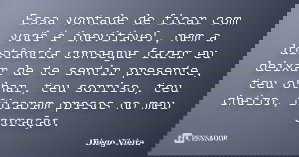 Essa vontade de ficar com você é inevitável, nem a distância consegue fazer eu deixar de te sentir presente, teu olhar, teu sorriso, teu cheiro, ficaram presos ... Frase de Diego Vieira.