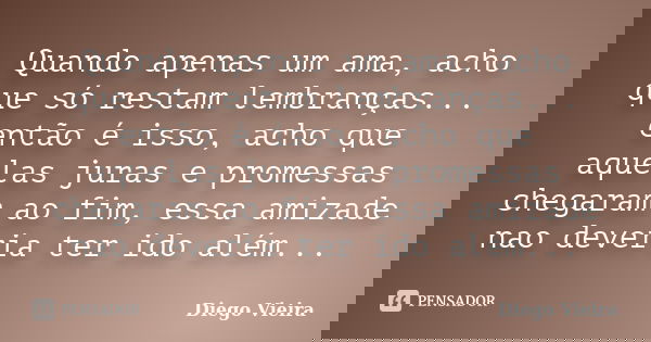 Quando apenas um ama, acho que só restam lembranças... então é isso, acho que aquelas juras e promessas chegaram ao fim, essa amizade nao deveria ter ido além..... Frase de Diego Vieira.