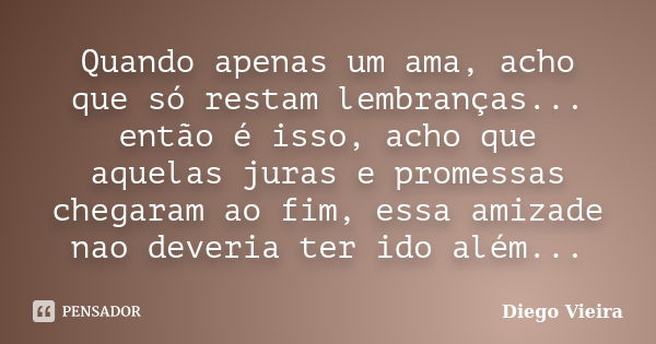 Quando apenas um ama, acho que só restam lembranças... então é isso, acho que aquelas juras e promessas chegaram ao fim, essa amizade nao deveria ter ido além..... Frase de Diego Vieira.