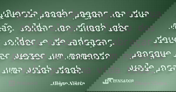 Queria poder pegar na tua mão, olhar no fundo dos teus olhos e te abraçar, porque as vezes um momento vale pra uma vida toda.... Frase de Diego Vieira.