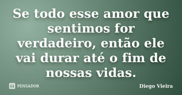 Se todo esse amor que sentimos for verdadeiro, então ele vai durar até o fim de nossas vidas.... Frase de Diego Vieira.