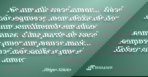 Se um dia você amou... Você não esquece, nem deixa de ter um sentimento em duas semanas. Uma parte de você sempre quer um pouco mais... Talvez você não saiba o ... Frase de Diego Vieira.