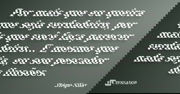 Por mais que eu queira que seja verdadeiro, por mais que você faça parecer verdadeiro... E mesmo que nada seja, eu sou pescador de ilusões.... Frase de Diego Vilar.
