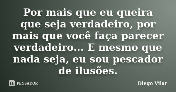 Por mais que eu queira que seja verdadeiro, por mais que você faça parecer verdadeiro... E mesmo que nada seja, eu sou pescador de ilusões.... Frase de Diego Vilar.