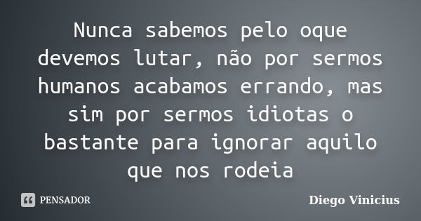 Nunca sabemos pelo oque devemos lutar, não por sermos humanos acabamos errando, mas sim por sermos idiotas o bastante para ignorar aquilo que nos rodeia... Frase de Diego Vinicius.