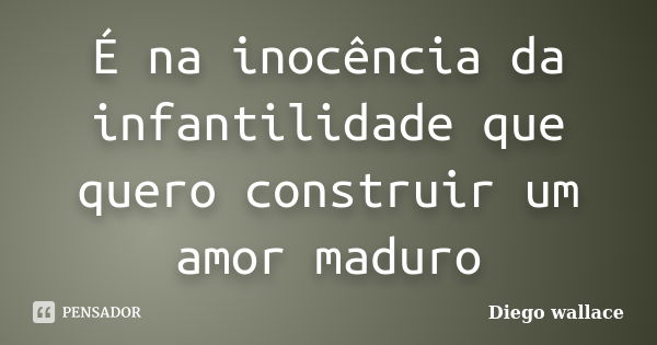 É na inocência da infantilidade que quero construir um amor maduro... Frase de Diego wallace.