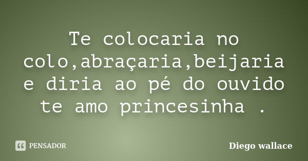 Te colocaria no colo,abraçaria,beijaria e diria ao pé do ouvido te amo princesinha .... Frase de Diego wallace.