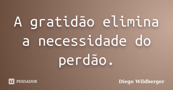 A gratidão elimina a necessidade do perdão.... Frase de Diego Wildberger.