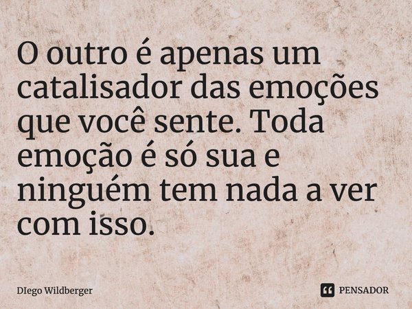 ⁠O outro é apenas um catalisador das emoções que você sente. Toda emoção é só sua e ninguém tem nada a ver com isso.... Frase de Diego Wildberger.