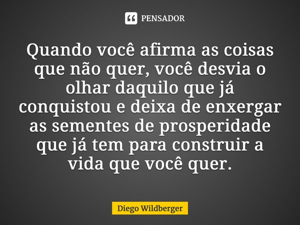 Quando você afirma as coisas que não quer, você desvia o olhar daquilo que já conquistou e deixa de enxergar as sementes de prosperidade que já tem para constru... Frase de Diego Wildberger.