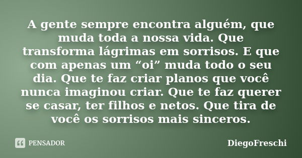 A gente sempre encontra alguém, que muda toda a nossa vida. Que transforma lágrimas em sorrisos. E que com apenas um “oi” muda todo o seu dia. Que te faz criar ... Frase de DiegoFreschi.