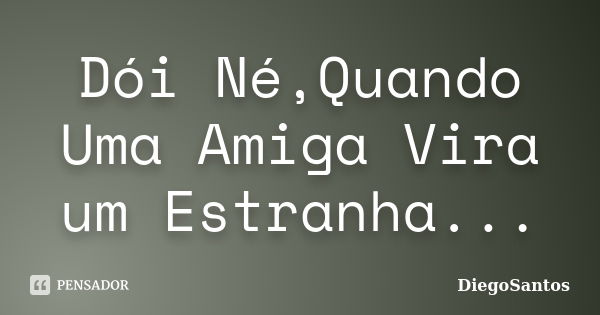 Dói Né,Quando Uma Amiga Vira um Estranha...... Frase de DiegoSantos.