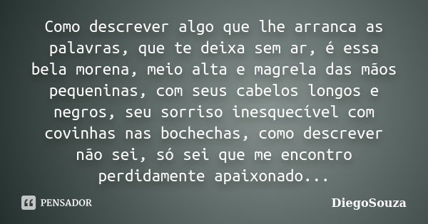 Como descrever algo que lhe arranca as palavras, que te deixa sem ar, é essa bela morena, meio alta e magrela das mãos pequeninas, com seus cabelos longos e neg... Frase de DiegoSouza.