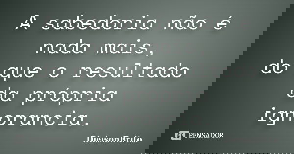 A sabedoria não é nada mais, do que o resultado da própria ignorancia.... Frase de DieisonBrito.