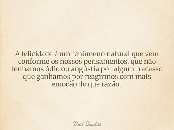 A felicidade é um fenômeno natural que vem conforme os nossos pensamentos, que não tenhamos ódio ou angústia por algum fracasso que ganhamos por reagirmos com m... Frase de Diel Carlos.
