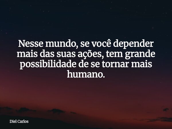 Nesse mundo, se você depender mais das suas ações, tem grande possibilidade de se tornar mais humano.... Frase de Diel Carlos.