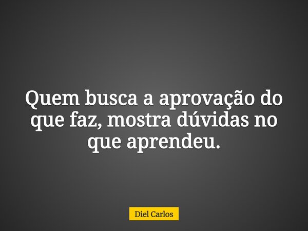 Quem busca a aprovação do que faz, mostra dúvidas no que aprendeu.... Frase de Diel Carlos.