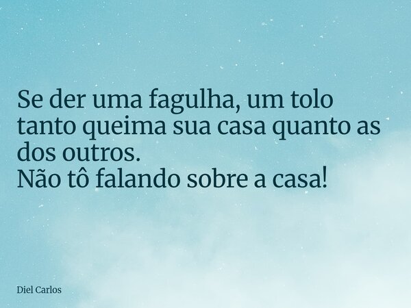 Se der uma fagulha, um tolo tanto queima sua casa quanto as dos outros. Não tô falando sobre a casa!... Frase de Diel Carlos.