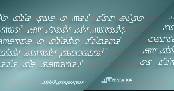 No dia que o mal for algo normal em todo do mundo, certamente o diabo ficará em dúvida aonde passará os finais de semana!... Frase de Diels gregoryus.