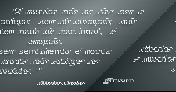 "A musica não se faz com a cabeça, vem do coração, não tem nada de racional, é emoção. Musica sem sentimento é morta e musica morta não atinge os ouvidos.&... Frase de Dienison Cardoso.