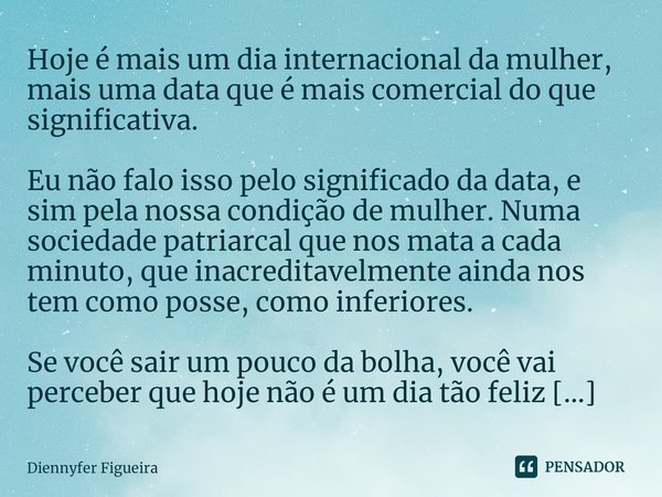 Hoje é mais um dia internacional da mulher, mais uma data que é mais comercial do que significativa. Eu não falo isso pelo significado da data, e sim pela nossa... Frase de Diennyfer Figueira.