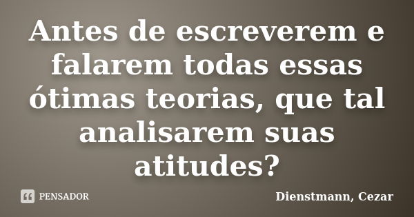 Antes de escreverem e falarem todas essas ótimas teorias, que tal analisarem suas atitudes?... Frase de Dienstmann, Cezar.