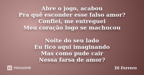 Abre o jogo, acabou Pra quê esconder esse falso amor? Confiei, me entreguei Meu coração logo se machucou Noite do seu lado Eu fico aqui imaginando Mas como pude... Frase de Di Ferrero.