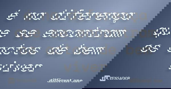 é na diferença que se encontram os actos de bem viver... Frase de different one.