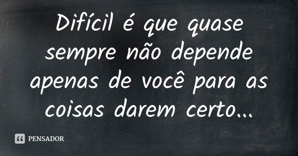 Difícil é que quase sempre não depende apenas de você para as coisas darem certo...