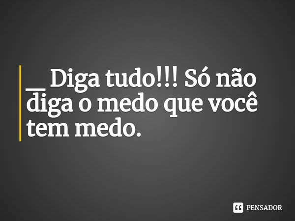 ⁠_ Diga tudo!!! Só não diga o medo que você tem medo.