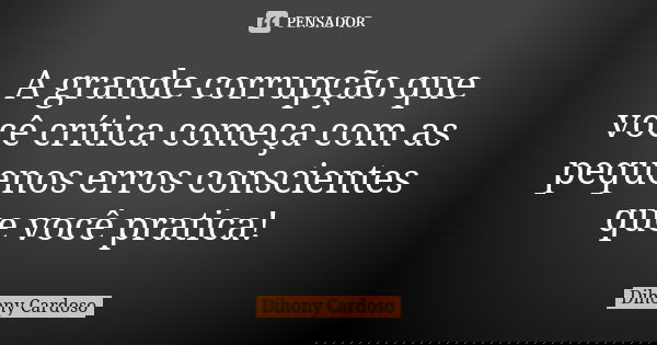 A grande corrupção que você crítica começa com as pequenos erros conscientes que você pratica!... Frase de Dihony Cardoso.