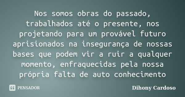 Nos somos obras do passado, trabalhados até o presente, nos projetando para um provável futuro aprisionados na insegurança de nossas bases que podem vir a ruir ... Frase de Dihony Cardoso.