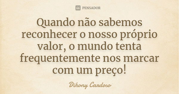 Quando não sabemos reconhecer o nosso próprio valor, o mundo tenta frequentemente nos marcar com um preço!... Frase de Dihony Cardoso.