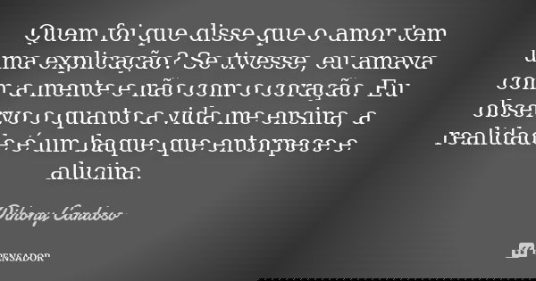 Quem foi que disse que o amor tem uma explicação? Se tivesse, eu amava com a mente e não com o coração. Eu observo o quanto a vida me ensina, a realidade é um b... Frase de Dihony Cardoso.