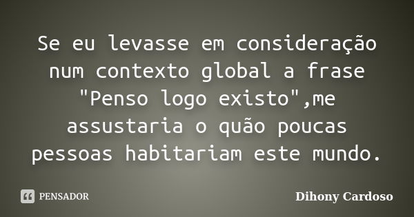 Se eu levasse em consideração num contexto global a frase "Penso logo existo",me assustaria o quão poucas pessoas habitariam este mundo.... Frase de Dihony Cardoso.