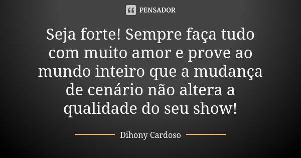 Seja forte! Sempre faça tudo com muito amor e prove ao mundo inteiro que a mudança de cenário não altera a qualidade do seu show!... Frase de Dihony Cardoso.