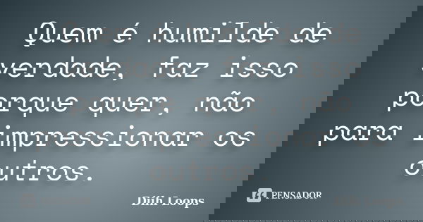 Quem é humilde de verdade, faz isso porque quer, não para impressionar os outros.... Frase de Diih Loops.