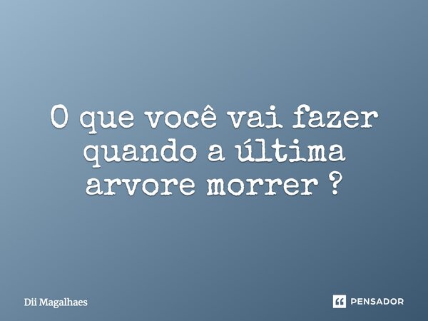 O que você vai fazer quando a última arvore morrer?... Frase de Dii Magalhaes.