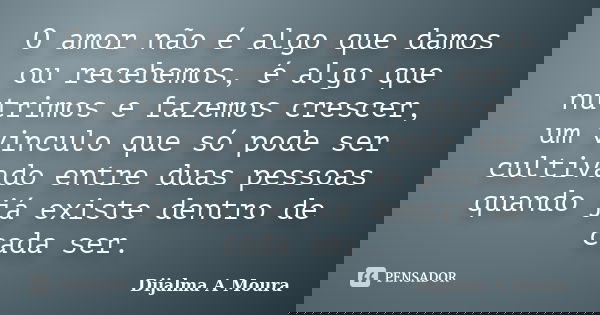 O amor não é algo que damos ou recebemos, é algo que nutrimos e fazemos crescer, um vinculo que só pode ser cultivado entre duas pessoas quando já existe dentro... Frase de Dijalma A Moura.